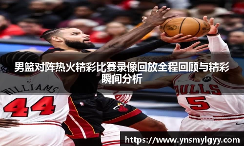 男篮对阵热火精彩比赛录像回放全程回顾与精彩瞬间分析