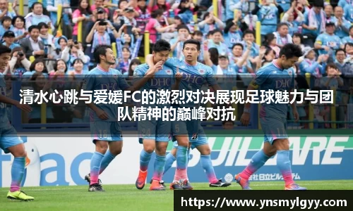 清水心跳与爱媛FC的激烈对决展现足球魅力与团队精神的巅峰对抗
