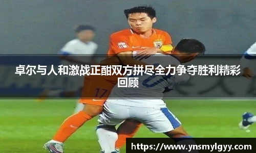 卓尔与人和激战正酣双方拼尽全力争夺胜利精彩回顾